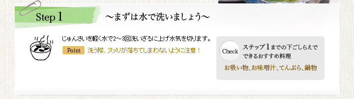 Step1 ~まずは水で洗いましょう~ じゅんさいを軽く水で2~3回洗いざるに上げ水気を切ります。Point:洗う際、ヌメリが落ちてしまわないように注意! Check:ステップ1までの下ごしらえでできるおすすめ料理 お吸い物、お味噌汁、てんぷら、鍋物