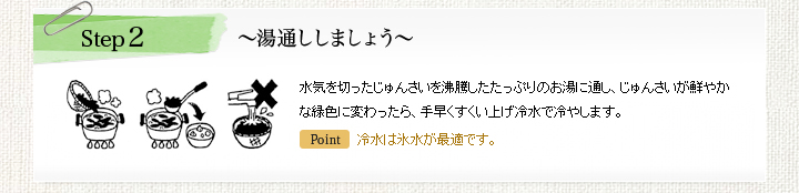 Step2 ~湯通ししましょう~水気を切ったじゅんさいを沸騰したたっぷりのお湯に通し、じゅんさいが鮮やかな緑色に変わったら、手早くすくい上げ冷水で冷やします。冷水は氷水が最適です。