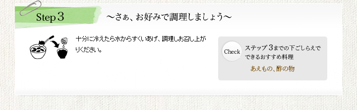 Step3 ~さぁ、お好みで調理しましょう~ 十分に冷えたら水からすくいあげ、調理しお召し上がりください。 Check:ステップ3までの下ごしらえで できるおすすめ料理 あえもの、酢の物